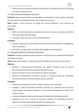 Agrupamento de Escolas de Guia-Pombal
Projeto Educativo do Agrupamento - 2013/14 – 2015/16 10
 melhoramento dos espaços já existentes e providenciar um trabalho contínuo de manutenção
em todos os estabelecimentos.
11- OFERTA ESCOLAR/ INSERÇÃO NA VIDA ATIVA
Problemas: alunos do ensino básico com dificuldades em acompanhar o ensino regular; deslocação
dos alunos para outros estabelecimentos; oferta formativa de interesse;
Metas: adaptar a oferta formativa em função dos recursos disponíveis e dos interesses da
comunidade.
Objetivos:
 definir uma oferta educativa que responda aos interesses dos alunos e se adeque à realidade
local e aos desafios da modernidade;
 consolidar a oferta de cursos em áreas profissionalizantes.
Estratégias:
 promover a abertura de cursos vocacionais e/ou profissionais que favoreçam a integração dos
alunos na vida ativa;
 desenvolver, na região, ações sistemáticas de divulgação da oferta formativa.
12 - FORMAÇÃO CONTÍNUA DOS AGENTES EDUCATIVOS
Problemas: formação insuficiente do pessoal docente e não docente para o desempenho de funções
mais amplas na escola.
Metas: atingir, por formando, um ratio de tempos de formação de acordo com a média nacional.
Objetivos:
 promover o desenvolvimento profissional dos agentes educativos que lhe permita
desempenhos de funções mais amplas/diversificadas na escola;
 garantir a formação contínua e permanente dos agentes educativos;
 promover a autoformação e formação em grupo, no sentido de optar por modalidades
formativas alternativas (círculo de estudos, oficinas e projetos);
Estratégias:
 identificar as necessidades formativas e elaborar o plano anual de formação;
 privilegiar as ações de formação promovidas pelo MEC que contribuam para uma maior
profissionalidade dos agentes educativos e que permitam desempenhos de funções mais
amplas na escola;
 promover formação centrada na concretização do Projeto Educativo do Agrupamento;
 providenciar para que os centros de formação respondam às necessidades formativas
expressas anualmente pelos agentes educativos do agrupamento;
 