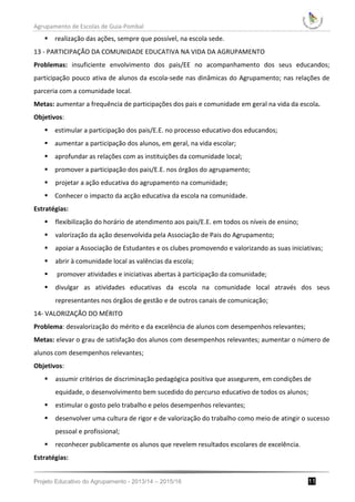 Agrupamento de Escolas de Guia-Pombal
Projeto Educativo do Agrupamento - 2013/14 – 2015/16 11
 realização das ações, sempre que possível, na escola sede.
13 - PARTICIPAÇÃO DA COMUNIDADE EDUCATIVA NA VIDA DA AGRUPAMENTO
Problemas: insuficiente envolvimento dos pais/EE no acompanhamento dos seus educandos;
participação pouco ativa de alunos da escola-sede nas dinâmicas do Agrupamento; nas relações de
parceria com a comunidade local.
Metas: aumentar a frequência de participações dos pais e comunidade em geral na vida da escola.
Objetivos:
 estimular a participação dos pais/E.E. no processo educativo dos educandos;
 aumentar a participação dos alunos, em geral, na vida escolar;
 aprofundar as relações com as instituições da comunidade local;
 promover a participação dos pais/E.E. nos órgãos do agrupamento;
 projetar a ação educativa do agrupamento na comunidade;
 Conhecer o impacto da acção educativa da escola na comunidade.
Estratégias:
 flexibilização do horário de atendimento aos pais/E.E. em todos os níveis de ensino;
 valorização da ação desenvolvida pela Associação de Pais do Agrupamento;
 apoiar a Associação de Estudantes e os clubes promovendo e valorizando as suas iniciativas;
 abrir à comunidade local as valências da escola;
 promover atividades e iniciativas abertas à participação da comunidade;
 divulgar as atividades educativas da escola na comunidade local através dos seus
representantes nos órgãos de gestão e de outros canais de comunicação;
14- VALORIZAÇÃO DO MÉRITO
Problema: desvalorização do mérito e da excelência de alunos com desempenhos relevantes;
Metas: elevar o grau de satisfação dos alunos com desempenhos relevantes; aumentar o número de
alunos com desempenhos relevantes;
Objetivos:
 assumir critérios de discriminação pedagógica positiva que assegurem, em condições de
equidade, o desenvolvimento bem sucedido do percurso educativo de todos os alunos;
 estimular o gosto pelo trabalho e pelos desempenhos relevantes;
 desenvolver uma cultura de rigor e de valorização do trabalho como meio de atingir o sucesso
pessoal e profissional;
 reconhecer publicamente os alunos que revelem resultados escolares de excelência.
Estratégias:
 