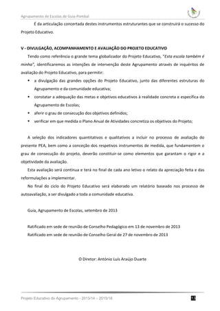 Agrupamento de Escolas de Guia-Pombal
Projeto Educativo do Agrupamento - 2013/14 – 2015/16 13
É da articulação concertada destes instrumentos estruturantes que se construirá o sucesso do
Projeto Educativo.
V - DIVULGAÇÃO, ACOMPANHAMENTO E AVALIAÇÃO DO PROJETO EDUCATIVO
Tendo como referência o grande tema globalizador do Projeto Educativo, “Esta escola também é
minha”, identificaremos as intenções de intervenção deste Agrupamento através de inquéritos de
avaliação do Projeto Educativo, para permitir:
 a divulgação das grandes opções do Projeto Educativo, junto das diferentes estruturas do
Agrupamento e da comunidade educativa;
 constatar a adequação das metas e objetivos educativos à realidade concreta e específica do
Agrupamento de Escolas;
 aferir o grau de consecução dos objetivos definidos;
 verificar em que medida o Plano Anual de Atividades concretiza os objetivos do Projeto;
A seleção dos indicadores quantitativos e qualitativos a incluir no processo de avaliação do
presente PEA, bem como a conceção dos respetivos instrumentos de medida, que fundamentem o
grau de consecução do projeto, deverão constituir-se como elementos que garantam o rigor e a
objetividade da avaliação.
Esta avaliação será contínua e terá no final de cada ano letivo o relato da apreciação feita e das
reformulações a implementar.
No final do ciclo do Projeto Educativo será elaborado um relatório baseado nos processo de
autoavaliação, a ser divulgado a toda a comunidade educativa.
Guia, Agrupamento de Escolas, setembro de 2013
Ratificado em sede de reunião de Conselho Pedagógico em 13 de novembro de 2013
Ratificado em sede de reunião de Conselho Geral de 27 de novembro de 2013
O Diretor: António Luís Araújo Duarte
 