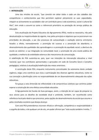 Agrupamento de Escolas de Guia-Pombal
Projeto Educativo do Agrupamento - 2013/14 – 2015/16 2
I - INTRODUÇÃO
Uma das missões da escola, “que consiste em dotar todos e cada um dos cidadãos das
competências e conhecimentos que lhes permitam explorar plenamente as suas capacidades,
integrar-se activamente na sociedade e dar um contributo para a vida económica, social e cultural do
País”, tem vindo a assumir-se como o referencial prioritário na prestação do serviço público da
educação.
Esta atualização do Projeto Educativo do Agrupamento (PEA), revela-se necessária, não pela
desatualização ou inoportunidade do vigente, mas pelos princípios e objetivos que se posicionam nas
prioridades da educação, a par dos processos de autoavaliação e avaliação externa entretanto
levados a efeito, nomeadamente: a promoção do sucesso e a prevenção do abandono; o
desenvolvimento das qualidades das aprendizagens e a promoção da equidade social; a abertura da
escola ao exterior; a sua integração na comunidade local; a promoção de uma escola pública de
qualidade; a melhoria da visibilidade externa e dos mecanismos de comunicação.
A redefinição do PEA sustentou-se, pois, quer nas intenções da intervenção educativa a nível
nacional, quer nos contributos apresentados e aprovados em sede de Conselho Geral e Conselho
pedagógico, relativos à atualização/redefinição das metas anteriores.
A construção deste PEA, enquanto instrumento concretizador da autonomia desta unidade
orgânica, exigiu uma coerência que visou a participação dos diversos agentes educativos, tanto na
sua conceção e planificação como na responsabilidade de um desenvolvimento adequado das ações
educativas.
Foi graças a esta dimensão de reflexividade e de compromisso coletivos que sentimos poder
esperar a construção de uma efetiva comunidade educativa.
O Agrupamento de Escolas de Guia persegue, assim, a intenção de ser capaz de preparar os
seus alunos para os desafios da sociedade atual e pretende, também, ser reconhecido como
referência local pelo ideário que preconiza, pelas opções de desenvolvimento da escola que assume e
pelos resultados escolares que deseja alcançar.
Com este PEA pretendemos inscrever eficácia e afirmação, competência e responsabilidade e
o orgulho de todos, e de qualquer um de nós, em poder afirmar que “esta escola também é minha…”.
 