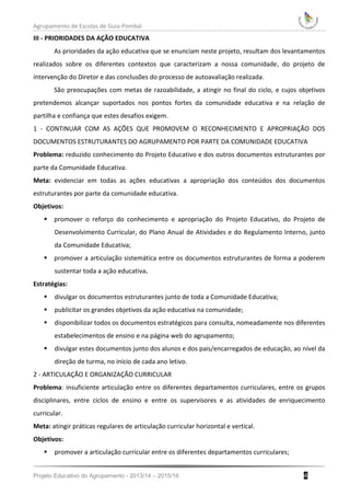 Agrupamento de Escolas de Guia-Pombal
Projeto Educativo do Agrupamento - 2013/14 – 2015/16 4
III - PRIORIDADES DA AÇÃO EDUCATIVA
As prioridades da ação educativa que se enunciam neste projeto, resultam dos levantamentos
realizados sobre os diferentes contextos que caracterizam a nossa comunidade, do projeto de
intervenção do Diretor e das conclusões do processo de autoavaliação realizada.
São preocupações com metas de razoabilidade, a atingir no final do ciclo, e cujos objetivos
pretendemos alcançar suportados nos pontos fortes da comunidade educativa e na relação de
partilha e confiança que estes desafios exigem.
1 - CONTINUAR COM AS AÇÕES QUE PROMOVEM O RECONHECIMENTO E APROPRIAÇÃO DOS
DOCUMENTOS ESTRUTURANTES DO AGRUPAMENTO POR PARTE DA COMUNIDADE EDUCATIVA
Problema: reduzido conhecimento do Projeto Educativo e dos outros documentos estruturantes por
parte da Comunidade Educativa.
Meta: evidenciar em todas as ações educativas a apropriação dos conteúdos dos documentos
estruturantes por parte da comunidade educativa.
Objetivos:
 promover o reforço do conhecimento e apropriação do Projeto Educativo, do Projeto de
Desenvolvimento Curricular, do Plano Anual de Atividades e do Regulamento Interno, junto
da Comunidade Educativa;
 promover a articulação sistemática entre os documentos estruturantes de forma a poderem
sustentar toda a ação educativa.
Estratégias:
 divulgar os documentos estruturantes junto de toda a Comunidade Educativa;
 publicitar os grandes objetivos da ação educativa na comunidade;
 disponibilizar todos os documentos estratégicos para consulta, nomeadamente nos diferentes
estabelecimentos de ensino e na página web do agrupamento;
 divulgar estes documentos junto dos alunos e dos pais/encarregados de educação, ao nível da
direção de turma, no início de cada ano letivo.
2 - ARTICULAÇÃO E ORGANIZAÇÃO CURRICULAR
Problema: insuficiente articulação entre os diferentes departamentos curriculares, entre os grupos
disciplinares, entre ciclos de ensino e entre os supervisores e as atividades de enriquecimento
curricular.
Meta: atingir práticas regulares de articulação curricular horizontal e vertical.
Objetivos:
 promover a articulação curricular entre os diferentes departamentos curriculares;
 