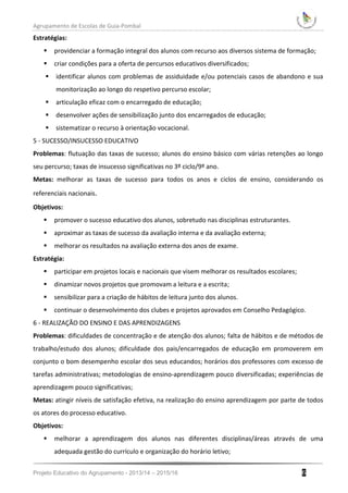 Agrupamento de Escolas de Guia-Pombal
Projeto Educativo do Agrupamento - 2013/14 – 2015/16 6
Estratégias:
 providenciar a formação integral dos alunos com recurso aos diversos sistema de formação;
 criar condições para a oferta de percursos educativos diversificados;
 identificar alunos com problemas de assiduidade e/ou potenciais casos de abandono e sua
monitorização ao longo do respetivo percurso escolar;
 articulação eficaz com o encarregado de educação;
 desenvolver ações de sensibilização junto dos encarregados de educação;
 sistematizar o recurso à orientação vocacional.
5 - SUCESSO/INSUCESSO EDUCATIVO
Problemas: flutuação das taxas de sucesso; alunos do ensino básico com várias retenções ao longo
seu percurso; taxas de insucesso significativas no 3º ciclo/9º ano.
Metas: melhorar as taxas de sucesso para todos os anos e ciclos de ensino, considerando os
referenciais nacionais.
Objetivos:
 promover o sucesso educativo dos alunos, sobretudo nas disciplinas estruturantes.
 aproximar as taxas de sucesso da avaliação interna e da avaliação externa;
 melhorar os resultados na avaliação externa dos anos de exame.
Estratégia:
 participar em projetos locais e nacionais que visem melhorar os resultados escolares;
 dinamizar novos projetos que promovam a leitura e a escrita;
 sensibilizar para a criação de hábitos de leitura junto dos alunos.
 continuar o desenvolvimento dos clubes e projetos aprovados em Conselho Pedagógico.
6 - REALIZAÇÃO DO ENSINO E DAS APRENDIZAGENS
Problemas: dificuldades de concentração e de atenção dos alunos; falta de hábitos e de métodos de
trabalho/estudo dos alunos; dificuldade dos pais/encarregados de educação em promoverem em
conjunto o bom desempenho escolar dos seus educandos; horários dos professores com excesso de
tarefas administrativas; metodologias de ensino-aprendizagem pouco diversificadas; experiências de
aprendizagem pouco significativas;
Metas: atingir níveis de satisfação efetiva, na realização do ensino aprendizagem por parte de todos
os atores do processo educativo.
Objetivos:
 melhorar a aprendizagem dos alunos nas diferentes disciplinas/áreas através de uma
adequada gestão do currículo e organização do horário letivo;
 