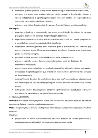 Agrupamento de Escolas de Guia-Pombal
Projeto Educativo do Agrupamento - 2013/14 – 2015/16 7
 melhorar a aprendizagem dos alunos através de metodologias motivadoras e diversificadas,
 promover nos alunos, com a colaboração dos pais/encarregados de educação, atitudes e
valores indispensáveis à aprendizagem/sucesso, (respeito, sentido de responsabilidade,
autonomia, persistência, método de trabalho);
 promover uma cultura de exigência e de rigor nos desempenhos dos agentes educativos;
Estratégias:
 organizar os horários e a constituição das turmas com definição de critérios de natureza
pedagógica e sempre em benefício da aprendizagem dos alunos;
 organizar as atividades curriculares e de enriquecimento curricular, no 1.º ciclo, que garantam
a capacidade de concentração/produtividade dos alunos;
 desenvolver atividades/projetos com relevância para o cumprimento do currículo que
proporcionem aos alunos diferentes perspetivas de abordagem dos programas, importantes
para a sua formação integral;
 promover a utilização das NTIC em contexto curricular e extra-curricular;
 promover a partilha entre os docentes, nomeadamente de materiais didáticos e de
experiências pedagógicas;
 proporcionar o apoio pedagógico personalizado necessário e adequado a alunos que revelem
dificuldades de aprendizagem ou que evidenciem potencialidades para níveis mais elevados
de desenvolvimento;
 desenvolvimento de ações de sensibilização junto dos pais/encarregados de educação para
que na educação dos seus educandos privilegiem atitudes e valores fundamentais ao sucesso
escolar;
 definição de critérios de avaliação que ponderem significativamente as atitudes e valores, em
todos os ciclos, nas diferentes disciplinas/áreas curriculares.
7 - EDUCAÇÃO ESPECIAL
Problemas: dificuldade de integração dos alunos com necessidades educativas especiais de carácter
permanente; falta de respostas terapêuticas adequadas.
Metas: atingir um grau de elevada satisfação dos interesses dos alunos com necessidades educativas
especiais
Objetivos:
 proporcionar aos alunos com necessidades educativas especiais de carácter permanente o
apoio personalizado adequado à sua integração na comunidade escolar;
 