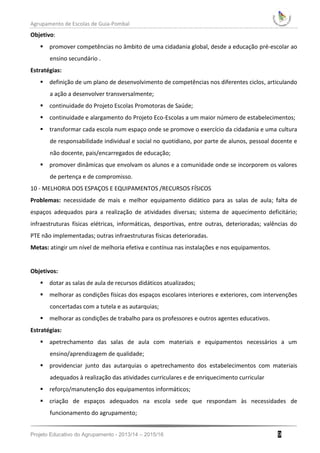 Agrupamento de Escolas de Guia-Pombal
Projeto Educativo do Agrupamento - 2013/14 – 2015/16 9
Objetivo:
 promover competências no âmbito de uma cidadania global, desde a educação pré-escolar ao
ensino secundário .
Estratégias:
 definição de um plano de desenvolvimento de competências nos diferentes ciclos, articulando
a ação a desenvolver transversalmente;
 continuidade do Projeto Escolas Promotoras de Saúde;
 continuidade e alargamento do Projeto Eco-Escolas a um maior número de estabelecimentos;
 transformar cada escola num espaço onde se promove o exercício da cidadania e uma cultura
de responsabilidade individual e social no quotidiano, por parte de alunos, pessoal docente e
não docente, pais/encarregados de educação;
 promover dinâmicas que envolvam os alunos e a comunidade onde se incorporem os valores
de pertença e de compromisso.
10 - MELHORIA DOS ESPAÇOS E EQUIPAMENTOS /RECURSOS FÍSICOS
Problemas: necessidade de mais e melhor equipamento didático para as salas de aula; falta de
espaços adequados para a realização de atividades diversas; sistema de aquecimento deficitário;
infraestruturas físicas elétricas, informáticas, desportivas, entre outras, deterioradas; valências do
PTE não implementadas; outras infraestruturas físicas deterioradas.
Metas: atingir um nível de melhoria efetiva e contínua nas instalações e nos equipamentos.
Objetivos:
 dotar as salas de aula de recursos didáticos atualizados;
 melhorar as condições físicas dos espaços escolares interiores e exteriores, com intervenções
concertadas com a tutela e as autarquias;
 melhorar as condições de trabalho para os professores e outros agentes educativos.
Estratégias:
 apetrechamento das salas de aula com materiais e equipamentos necessários a um
ensino/aprendizagem de qualidade;
 providenciar junto das autarquias o apetrechamento dos estabelecimentos com materiais
adequados à realização das atividades curriculares e de enriquecimento curricular
 reforço/manutenção dos equipamentos informáticos;
 criação de espaços adequados na escola sede que respondam às necessidades de
funcionamento do agrupamento;
 