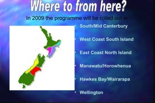 In 2009 the programme will be rolled out in:
                    • South/Mid Canterbury

                    • West Coast South Island

                    • East Coast North Island

                    • Manawatu/Horowhenua

                    • Hawkes Bay/Wairarapa

                    • Wellington
 