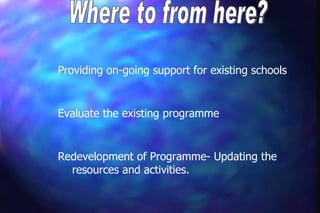 Providing on-going support for existing schools


Evaluate the existing programme


Redevelopment of Programme- Updating the
  resources and activities.
 