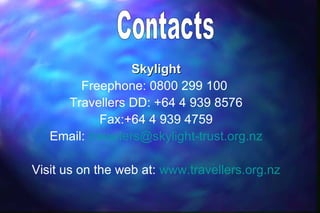 Skylight
        Freephone: 0800 299 100
     Travellers DD: +64 4 939 8576
            Fax:+64 4 939 4759
   Email: travellers@skylight-trust.org.nz

Visit us on the web at: www.travellers.org.nz
 