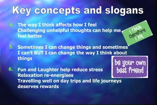 4. The way I think affects how I feel
   Challenging unhelpful thoughts can help me
   feel better

5. Sometimes I can change things and sometimes
   I can’t BUT I can change the way I think about
   things

6.   Fun and Laughter help reduce stress
     Relaxation re-energises
     Travelling well on day trips and life journeys
     deserves rewards
 
