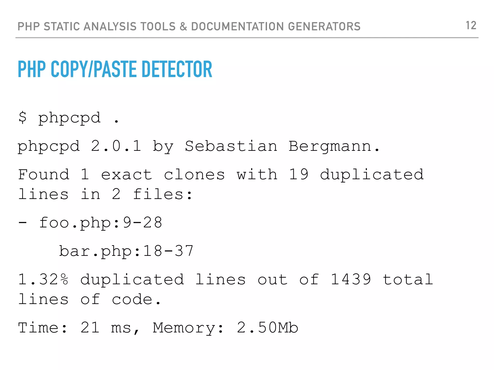 PHP STATIC ANALYSIS TOOLS & DOCUMENTATION GENERATORS PHPMETRICS ‣http://www.phpmetrics.org/ ‣PhpMetrics provides various metrics about PHP projects: ‣Complexity: Cyclomatic complexity, Myer's interval, Relative system complexity ‣Volume: Vocabulary, Data complexity, Lines of code, Readability... ‣Object Oriented: Lack of cohesion of methods, Coupling, Abstraction... ‣Maintainability: Maintainability index, Halstead's metrics, Effort... 12 