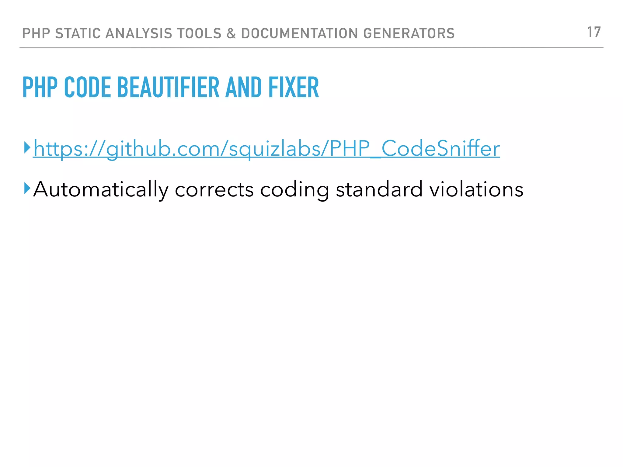 PHP STATIC ANALYSIS TOOLS & DOCUMENTATION GENERATORS PHP CODE BEAUTIFIER AND FIXER $ phpcbf /path/to/code Processing init.php [PHP => 7875 tokens in 960 lines]... DONE in 274ms (12 fixable violations) => Fixing file: 0/12 violations remaining [made 3 passes]... DONE in 412ms Processing config.php [PHP => 8009 tokens in 957 lines]... DONE in 421ms (155 fixable violations) => Fixing file: 0/155 violations remaining [made 7 passes]... DONE in 937ms Patched 2 files Time: 2.55 secs, Memory: 25.00Mb 17 