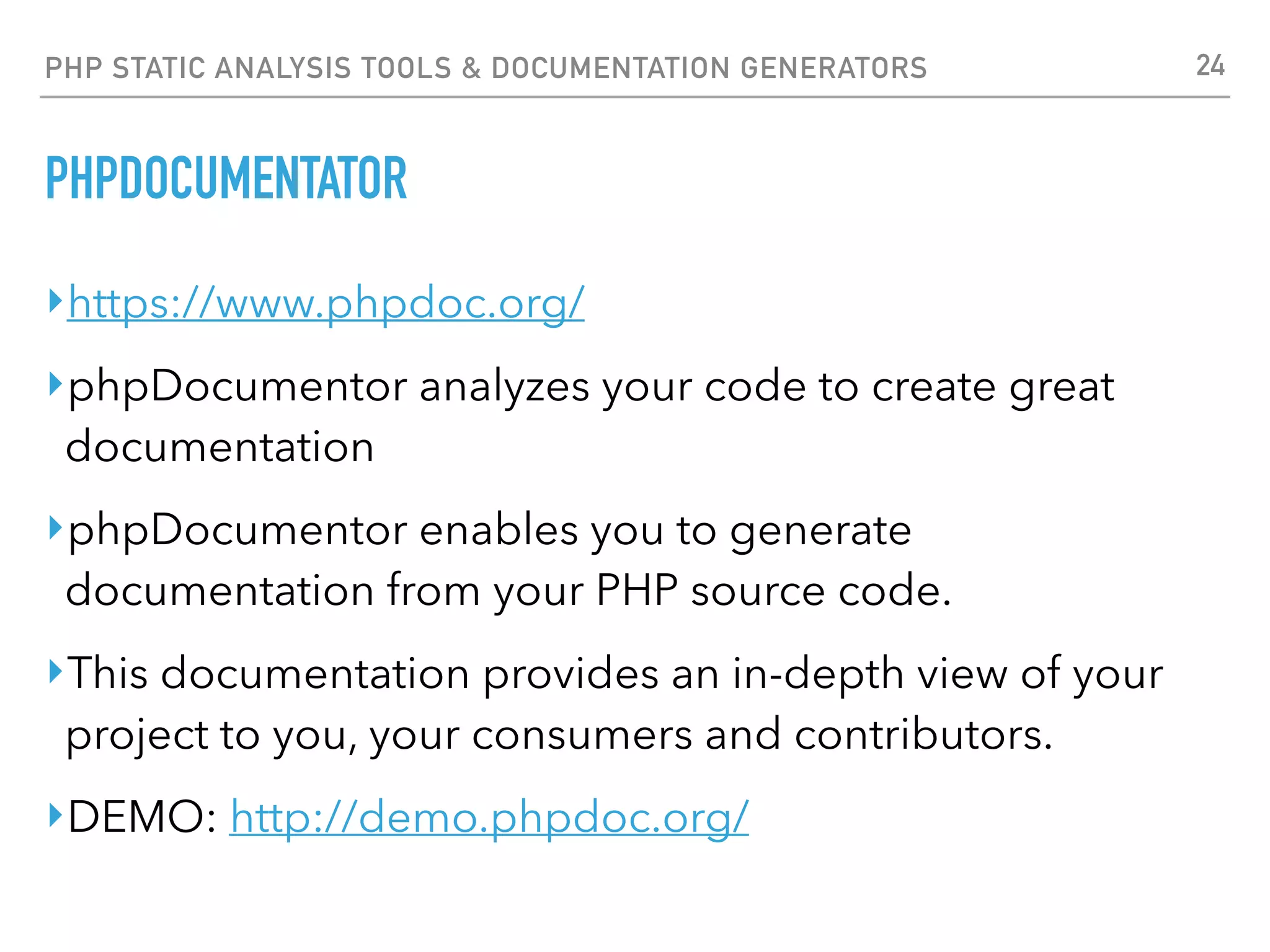 PHP STATIC ANALYSIS TOOLS & DOCUMENTATION GENERATORS * PHING ‣https://www.phing.info/ ‣Phing is a PHP project build system or build tool based on Apache Ant. You can do anything with it that you could do with a traditional build system like GNU make, and its use of simple XML build ﬁles and extensible PHP "task" classes make it an easy-to-use and highly ﬂexible build framework. ‣Features include running PHPUnit unit tests (including test result and coverage reports), ﬁle transformations (e.g. token replacement, XSLT transformation, template transformations), ﬁle system operations, interactive build support, SQL execution, Git operations, tools for creating PEAR packages, code analysis, documentation generation (PhpDocumentor, PhpDox) and much, much more. ‣If you ﬁnd yourself writing custom scripts to handle the packaging, deploying, or testing of your applications, then we suggest looking at Phing. Pre-packaged with numerous out-of-the-box operation modules (tasks), and an easy-to-use OO model to extend or add your own custom tasks. 24 