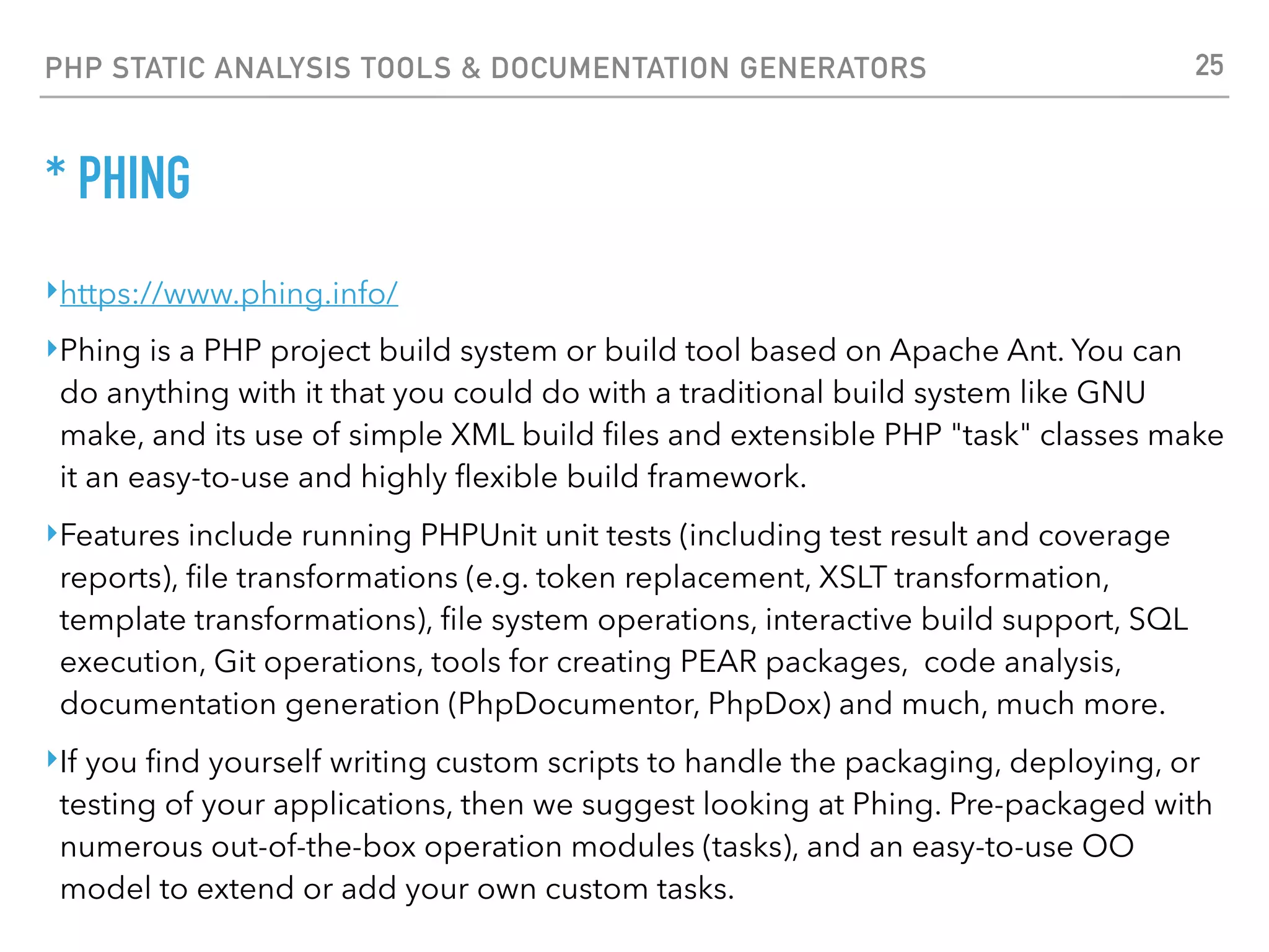 PHP STATIC ANALYSIS TOOLS & DOCUMENTATION GENERATORS * PHING <?xml version="1.0" encoding="UTF-8"?> <project name="FooBar" default="dist"> <target name="prepare"> <echo msg="Making directory ./build" /> <mkdir dir="./build" /> </target> <target name="build" depends="prepare"> <echo msg="Copying files to build directory..." /> <echo msg="Copying ./about.php to ./build directory..." /> <copy file="./about.php" tofile="./build/about.php" /> <echo msg="Copying ./browsers.php to ./build directory..." /> <copy file="./browsers.php" tofile="./build/browsers.php" /> </target> <target name="dist" depends="build"> <echo msg="Creating archive..." /> <tar destfile="./build/build.tar.gz" compression="gzip"> <fileset dir="./build"> <include name="*" /> </fileset> </tar> <echo msg="Files copied and compressed in build directory OK!" /> </target> </project> 25 