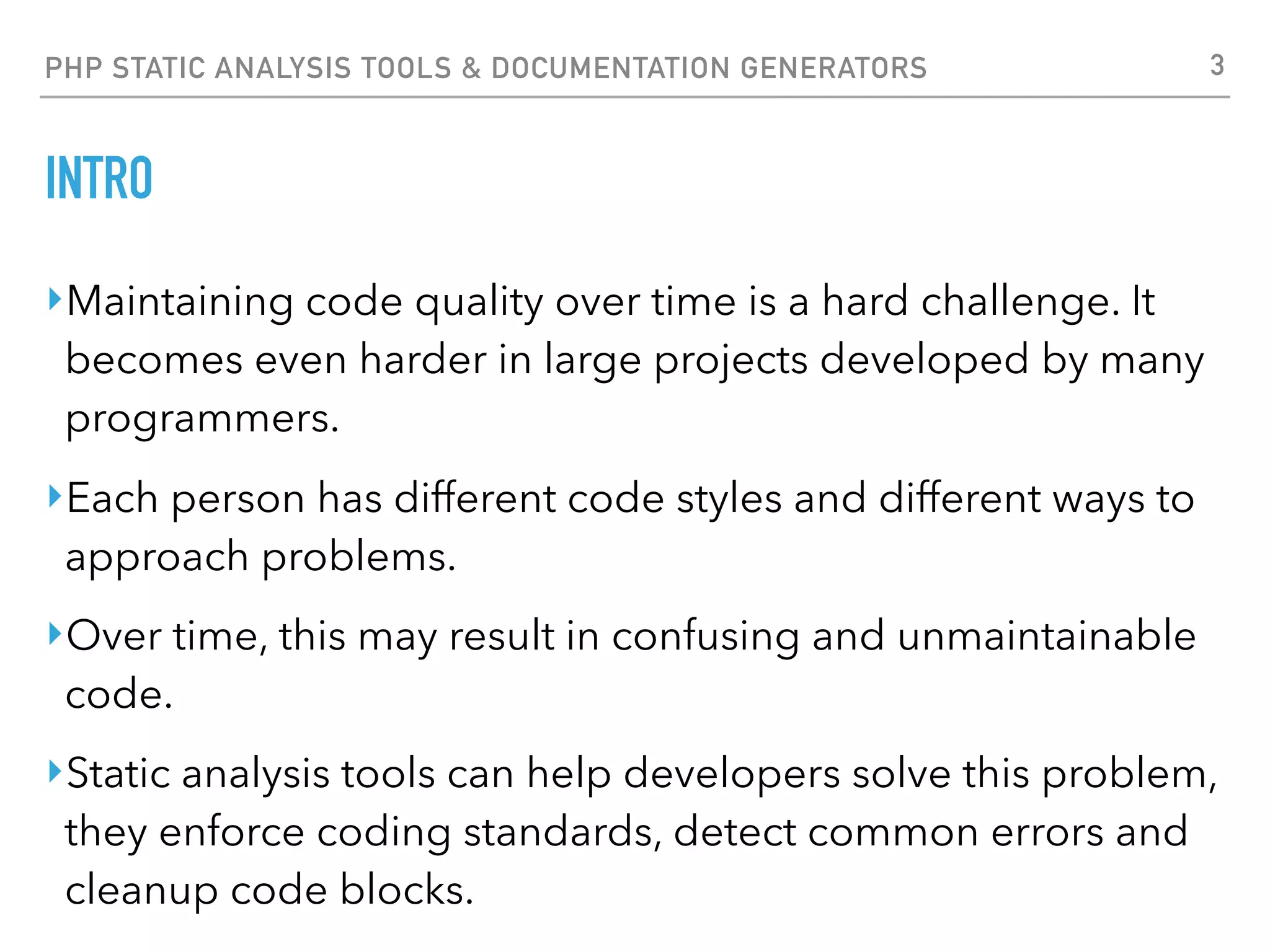 PHP STATIC ANALYSIS TOOLS & DOCUMENTATION GENERATORS CODE SNIFFER ‣https://github.com/squizlabs/PHP_CodeSniffer ‣Code Sniffer is arguably the most popular tool to enforce a strict style guide in your PHP code. ‣It ships with support for popular coding standards such as PSR2, Zend, PEAR among others. ‣The PSR standard family is used by most people nowadays because it was created by the FIG group so if you are looking for a standard to adopt, PSR2 is a good option. 3 