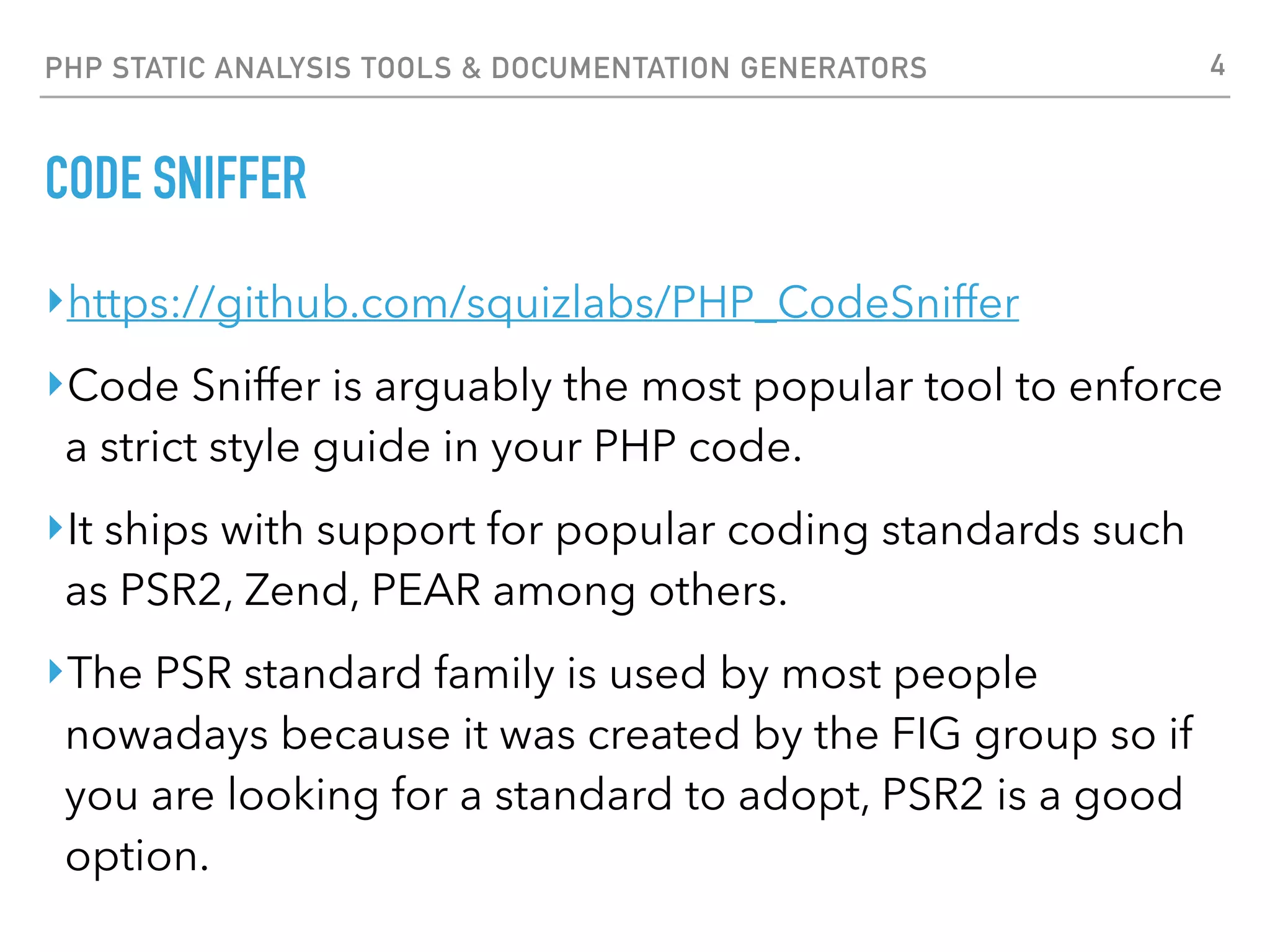 PHP STATIC ANALYSIS TOOLS & DOCUMENTATION GENERATORS CODE SNIFFER $ phpcs tests.php --report-full --standard=PSR2 FILE: tests.php -------------------------------------------------------------------------- FOUND 7 ERRORS AND 2 WARNINGS AFFECTING 6 LINES -------------------------------------------------------------------------- 2 | WARNING | [ ] Line exceeds 120 characters; contains 128 characters 3 | WARNING | [ ] Line exceeds 120 characters; contains 139 characters 8 | ERROR | [ ] Each class must be in a namespace of at least one leve 8 | ERROR | [ ] Class name "foo_foo" is not in camel caps format 16 | ERROR | [ ] Method name "foo_foo::bar_bar" is not in camel caps 23 | ERROR | [ ] Each class must be in a file by itself 23 | ERROR | [ ] Each class must be in a namespace of at least one leve 33 | ERROR | [x] Expected 1 newline at end of file; 0 found 33 | ERROR | [x] A closing tag is not permitted at the end of a file -------------------------------------------------------------------------- PHPCBF CAN FIX THE 2 MARKED SNIFF VIOLATIONS AUTOMATICALLY -------------------------------------------------------------------------- 4 