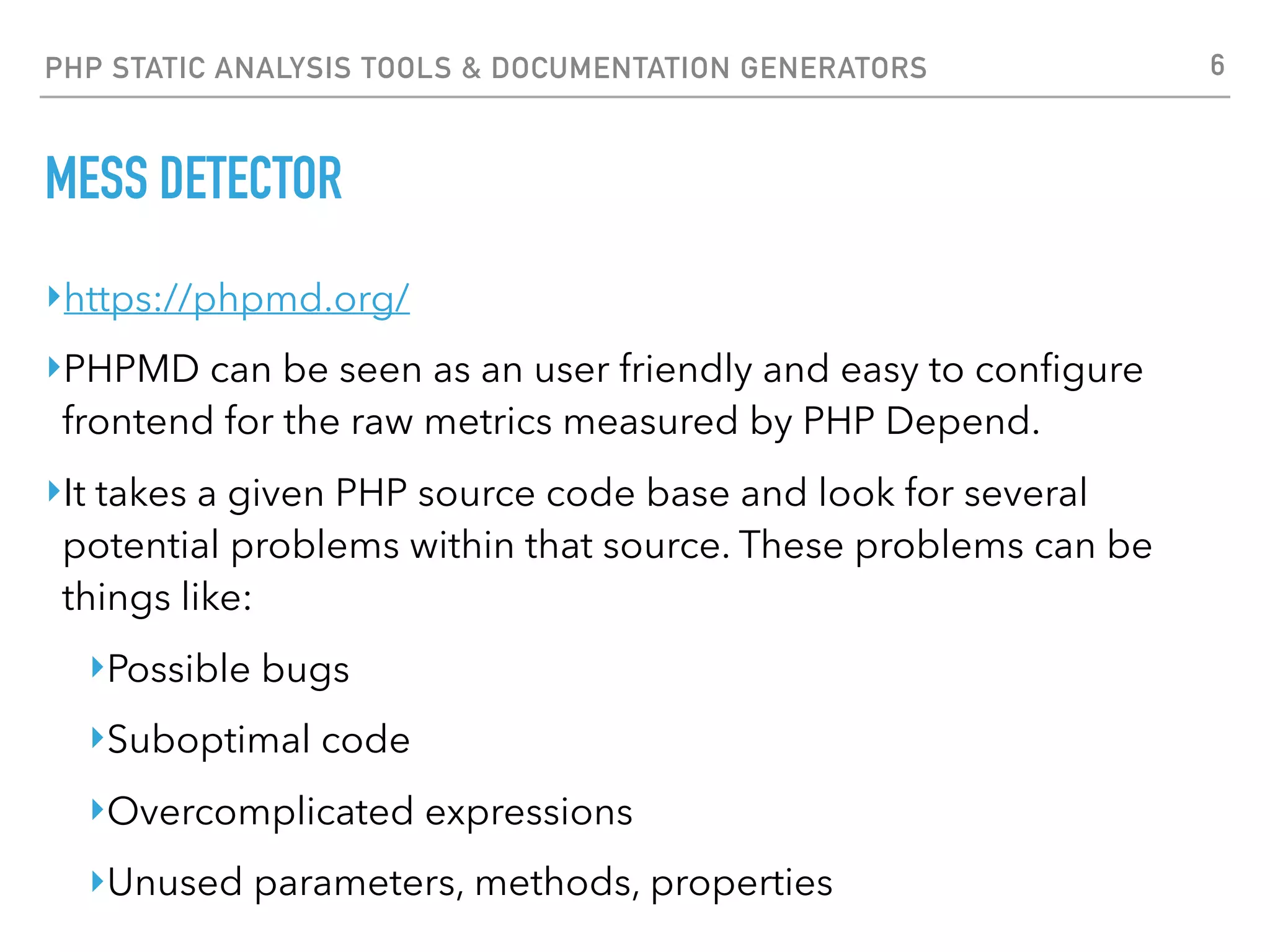 PHP STATIC ANALYSIS TOOLS & DOCUMENTATION GENERATORS MESS DETECTOR $ phpmd tests.php text ruleset tests.php:8 The class foo_foo is not named in CamelCase. tests.php:8 The property $my_property is not named in camelCase. tests.php:16 Avoid unused parameters such as '$arg1'. tests.php:16 Avoid unused parameters such as '$arg2'. tests.php:16 bar_bar accesses the super-global variable $_POST. tests.php:16 The method bar_bar is not named in camelCase. tests.php:19 Avoid unused local variables such as '$some_name'. tests.php:27 The method barBar has 11 parameters. Consider to reduce parameter number under 10. tests.php:29 Avoid unused local variables such as '$someName'. 6 