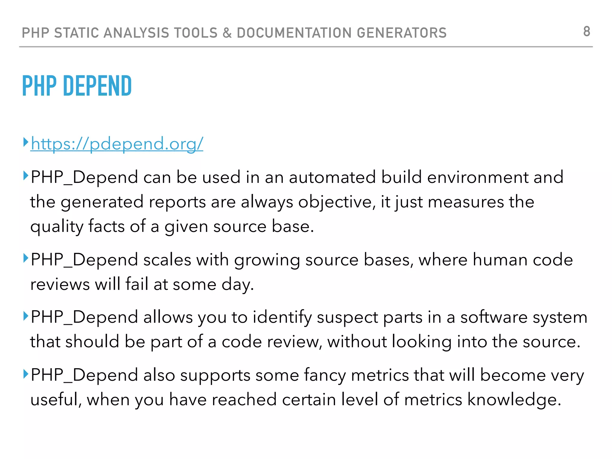 PHP STATIC ANALYSIS TOOLS & DOCUMENTATION GENERATORS PHP DEPEND $ pdepend —summary-xml=/tmp/summary.xml —jdepend-chart=/tmp/jdepend.svg --overview-pyramid=/tmp/pyramid.svg /usr/local/share/pear/PDepend PHP_Depend 0.9.4 by Manuel Pichler Parsing source files: ............................................................ 60 Executing NPathComplexity-Analyzer: ........................................... 869 Executing Coupling-Analyzer: ........................................................... 1193 Executing NodeCount-Analyzer: ................................. 677 Executing Dependency-Analyzer: ................................... 703 Executing Hierarchy-Analyzer: ........................................... 880 Executing Inheritance-Analyzer: ..................... 421 Executing CodeRank-Analyzer: ...... 126 Executing CyclomaticComplexity-Analyzer: ........................................... 869 Generating pdepend log files, this may take a moment. Time: 00:13; Memory: 15.00Mb 8 
