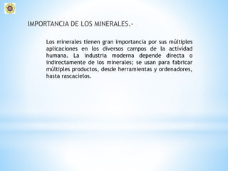 IMPORTANCIA DE LOS MINERALES.-
Los minerales tienen gran importancia por sus múltiples
aplicaciones en los diversos campos de la actividad
humana. La industria moderna depende directa o
indirectamente de los minerales; se usan para fabricar
múltiples productos, desde herramientas y ordenadores,
hasta rascacielos.
 