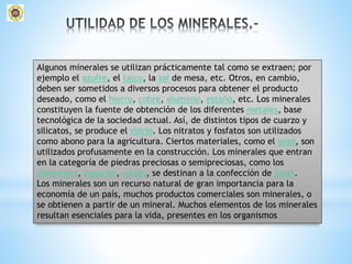 Algunos minerales se utilizan prácticamente tal como se extraen; por
ejemplo el azufre, el talco, la sal de mesa, etc. Otros, en cambio,
deben ser sometidos a diversos procesos para obtener el producto
deseado, como el hierro, cobre, aluminio, estaño, etc. Los minerales
constituyen la fuente de obtención de los diferentes metales, base
tecnológica de la sociedad actual. Así, de distintos tipos de cuarzo y
silicatos, se produce el vidrio. Los nitratos y fosfatos son utilizados
como abono para la agricultura. Ciertos materiales, como el yeso, son
utilizados profusamente en la construcción. Los minerales que entran
en la categoría de piedras preciosas o semipreciosas, como los
diamantes, topacios, rubíes, se destinan a la confección de joyas.
Los minerales son un recurso natural de gran importancia para la
economía de un país, muchos productos comerciales son minerales, o
se obtienen a partir de un mineral. Muchos elementos de los minerales
resultan esenciales para la vida, presentes en los organismos
 