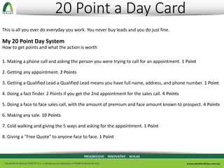 20 Point a Day Card
This is all you ever do everyday you work. You never buy leads and you do just fine.
My 20 Point Day System
How to get points and what the action is worth
1. Making a phone call and asking the person you were trying to call for an appointment. 1 Point
2. Getting any appointment. 2 Points
3. Getting a Qualified Lead a Qualified Lead means you have full name, address, and phone number. 1 Point
4. Doing a fact finder. 2 Points if you get the 2nd appointment for the sales call. 4 Points
5. Doing a face to face sales call, with the amount of premium and face amount known to prospect. 4 Points
6. Making any sale. 10 Points
7. Cold walking and giving the 5 ways and asking for the appointment. 1 Point
8. Giving a "Free Quote" to anyone face to face. 1 Point
 