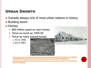 URBAN GROWTH
 Canada always one of most urban nations in history
 Building boom
 Homes
 $60 million spent on new homes
 Twice as much as 1925-50
 Twice as many owned homes
 1/3 in 1948
 2/3 in 1961
https://www1.toronto.ca/wps/portal/contentonly?vgnextoid=2f4a757ae6b31410VgnVCM1000007
1d60f89RCRD&vgnextchannel=7a27bcf5a1d21410VgnVCM10000071d60f89RCRD
http://www.cbc.ca/news/canada/saskatoon/saskatoon-morning-looks-at-wartime-home-history-in-
the-city-1.3000390
 