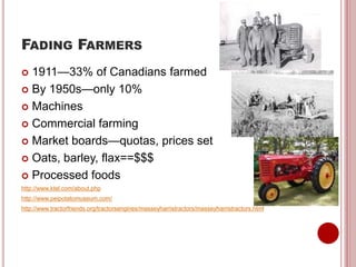 FADING FARMERS
 1911—33% of Canadians farmed
 By 1950s—only 10%
 Machines
 Commercial farming
 Market boards—quotas, prices set
 Oats, barley, flax==$$$
 Processed foods
http://www.ktel.com/about.php
http://www.peipotatomuseum.com/
http://www.tractorfriends.org/tractorsengines/masseyharristractors/masseyharristractors.html
 