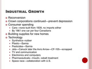 INDUSTRIAL GROWTH
 Reconversion
 Crown corporations continued—prevent depression
 Consumer spending
 Cars—none built from 1939, no imports either
 By 1961 one car per four Canadians
 Building supplies for new homes
 Technology
 Synthetics--rubber
 Plastic—Sarnia
 Pesticides—Sarnia
 Jets—Canuck later the Avro Arrow—CF-105—scrapped
 TV and communication
 Electronics and computers
 Pharmaceuticals—Insulin, cobalt treatment
 Space race—collaboration with U.S.
 