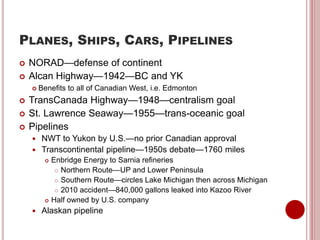 PLANES, SHIPS, CARS, PIPELINES
 NORAD—defense of continent
 Alcan Highway—1942—BC and YK
 Benefits to all of Canadian West, i.e. Edmonton
 TransCanada Highway—1948—centralism goal
 St. Lawrence Seaway—1955—trans-oceanic goal
 Pipelines
 NWT to Yukon by U.S.—no prior Canadian approval
 Transcontinental pipeline—1950s debate—1760 miles
 Enbridge Energy to Sarnia refineries
 Northern Route—UP and Lower Peninsula
 Southern Route—circles Lake Michigan then across Michigan
 2010 accident—840,000 gallons leaked into Kazoo River
 Half owned by U.S. company
 Alaskan pipeline
 