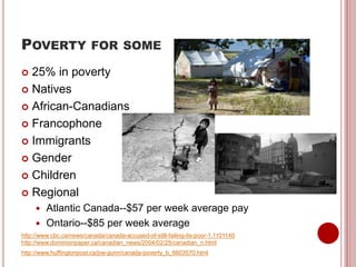 POVERTY FOR SOME
 25% in poverty
 Natives
 African-Canadians
 Francophone
 Immigrants
 Gender
 Children
 Regional
 Atlantic Canada--$57 per week average pay
 Ontario--$85 per week average
http://www.cbc.ca/news/canada/canada-accused-of-still-failing-its-poor-1.1101140
http://www.dominionpaper.ca/canadian_news/2004/02/25/canadian_n.html
http://www.huffingtonpost.ca/joe-gunn/canada-poverty_b_6603570.html
 