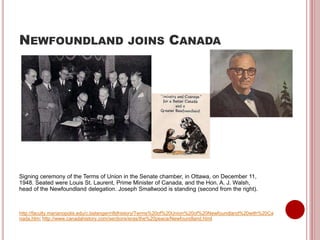 NEWFOUNDLAND JOINS CANADA
Signing ceremony of the Terms of Union in the Senate chamber, in Ottawa, on December 11,
1948. Seated were Louis St. Laurent, Prime Minister of Canada, and the Hon. A. J. Walsh,
head of the Newfoundland delegation. Joseph Smallwood is standing (second from the right).
http://faculty.marianopolis.edu/c.belanger/nfldhistory/Terms%20of%20Union%20of%20Newfoundland%20with%20Ca
nada.htm; http://www.canadahistory.com/sections/eras/the%20peace/Newfoundland.html
 