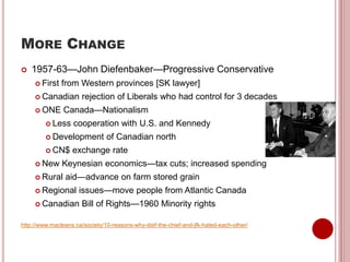 MORE CHANGE
 1957-63—John Diefenbaker—Progressive Conservative
 First from Western provinces [SK lawyer]
 Canadian rejection of Liberals who had control for 3 decades
 ONE Canada—Nationalism
 Less cooperation with U.S. and Kennedy
 Development of Canadian north
 CN$ exchange rate
 New Keynesian economics—tax cuts; increased spending
 Rural aid—advance on farm stored grain
 Regional issues—move people from Atlantic Canada
 Canadian Bill of Rights—1960 Minority rights
http://www.macleans.ca/society/10-reasons-why-dief-the-chief-and-jfk-hated-each-other/
 