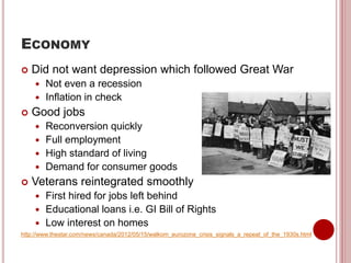 ECONOMY
 Did not want depression which followed Great War
 Not even a recession
 Inflation in check
 Good jobs
 Reconversion quickly
 Full employment
 High standard of living
 Demand for consumer goods
 Veterans reintegrated smoothly
 First hired for jobs left behind
 Educational loans i.e. GI Bill of Rights
 Low interest on homes
http://www.thestar.com/news/canada/2012/05/15/walkom_eurozone_crisis_signals_a_repeat_of_the_1930s.html
 