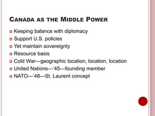 CANADA AS THE MIDDLE POWER
 Keeping balance with diplomacy
 Support U.S. policies
 Yet maintain sovereignty
 Resource basis
 Cold War—geographic location, location, location
 United Nations—’45—founding member
 NATO—’48—St. Laurent concept
 