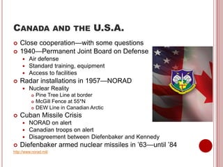 CANADA AND THE U.S.A.
 Close cooperation—with some questions
 1940—Permanent Joint Board on Defense
 Air defense
 Standard training, equipment
 Access to facilities
 Radar installations in 1957—NORAD
 Nuclear Reality
 Pine Tree Line at border
 McGill Fence at 55*N
 DEW Line in Canadian Arctic
 Cuban Missile Crisis
 NORAD on alert
 Canadian troops on alert
 Disagreement between Diefenbaker and Kennedy
 Diefenbaker armed nuclear missiles in ’63—until ’84
http://www.norad.mil/
 