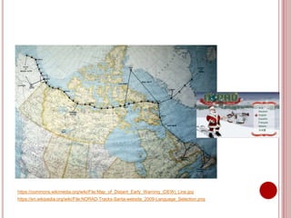 https://commons.wikimedia.org/wiki/File:Map_of_Distant_Early_Warning_(DEW)_Line.jpg
https://en.wikipedia.org/wiki/File:NORAD-Tracks-Santa-website_2009-Language_Selection.png
 