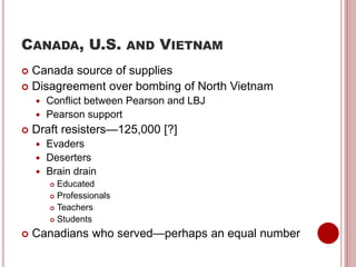 CANADA, U.S. AND VIETNAM
 Canada source of supplies
 Disagreement over bombing of North Vietnam
 Conflict between Pearson and LBJ
 Pearson support
 Draft resisters—125,000 [?]
 Evaders
 Deserters
 Brain drain
 Educated
 Professionals
 Teachers
 Students
 Canadians who served—perhaps an equal number
 