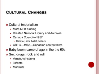CULTURAL CHANGES
 Cultural imperialism
 More NFB funding
 Created National Library and Archives
 Canada Council—1957
 Theater, arts, ballet, writers
 CRTC—1968—Canadian content laws
 Baby boom came of age in the the 60s
 Sex, drugs, rock and roll
 Vancouver scene
 Toronto
 Montreal
 