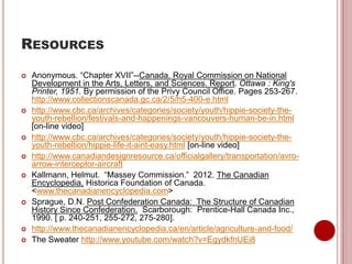 RESOURCES
 Anonymous. “Chapter XVII”--Canada. Royal Commission on National
Development in the Arts, Letters, and Sciences. Report. Ottawa : King's
Printer, 1951. By permission of the Privy Council Office. Pages 253-267.
http://www.collectionscanada.gc.ca/2/5/h5-400-e.html
 http://www.cbc.ca/archives/categories/society/youth/hippie-society-the-
youth-rebellion/festivals-and-happenings-vancouvers-human-be-in.html
[on-line video]
 http://www.cbc.ca/archives/categories/society/youth/hippie-society-the-
youth-rebellion/hippie-life-it-aint-easy.html [on-line video]
 http://www.canadiandesignresource.ca/officialgallery/transportation/avro-
arrow-interceptor-aircraft
 Kallmann, Helmut. “Massey Commission.” 2012. The Canadian
Encyclopedia, Historica Foundation of Canada.
<www.thecanadianencyclopedia.com>
 Sprague, D.N. Post Confederation Canada: The Structure of Canadian
History Since Confederation. Scarborough: Prentice-Hall Canada Inc.,
1990. [ p. 240-251, 255-272, 275-280].
 http://www.thecanadianencyclopedia.ca/en/article/agriculture-and-food/
 The Sweater http://www.youtube.com/watch?v=EgydkfnUEi8
 