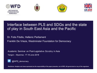 Disclaimer: Analysis and views expressed are the responsibility of the paper presenter, not of WFD, UK government or any of the organizers
Interface between PLS and SDGs and the state
of play in South East Asia and the Pacific
Dr. Fotis Fitsilis, Hellenic Parliament
Franklin De Vrieze, Westminster Foundation for Democracy
 