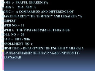 NAME :- PRAFUL GHARENIYA
CLASS :- M.A. SEM 3
TOPIC :- A COMPARISON AND DIFFERENCE OF
SHAKESPEARE'S "THE TEMPEST" AND CESAIRE'S "A
TEMPEST"
PAPER NO :- 11
PAPER :- THE POSTCOLONIAL LITERATURE
ROLL NO :- 20
YEAR :- 2015 - 2016
ENROLLMENT NO :-
SUBMITTED :- DEPARTMENT OF ENGLISH MAHARAJA
KRISHNAKUMARSINHJI BHAVNAGAR UNIVERSITY,
BHAVNAGAR
 