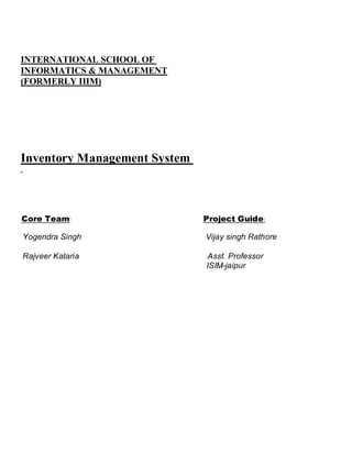 INTERNATIONAL SCHOOL OF
INFORMATICS & MANAGEMENT
(FORMERLY IIIM)




Inventory Management System



Core Team:                    Project Guide:

Yogendra Singh                Vijay singh Rathore

Rajveer Kataria               Asst. Professor
                              ISIM-jaipur
 