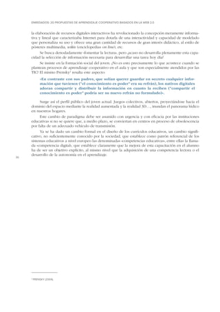 ENREDADOS: 20 PROPUESTAS DE APRENDIZAJE COOPERATIVO BASADOS EN LA WEB 2.0

la elaboración de recursos digitales interactivos ha revolucionado la concepción meramente informativa y lineal que caracterizaba Internet para dotarla de una interactividad y capacidad de modelado
que personaliza su uso y ofrece una gran cantidad de recursos de gran interés didáctico, al estilo de
pósteres multimedia, wikis (enciclopedias on line), etc.
Se busca denodadamente «fomentar la lectura», pero ¿acaso no desarrolla plenamente esta capacidad la selección de información necesaria para desarrollar una tarea hoy día?
Se insiste en la formación social del joven. ¿No es esto precisamente lo que acontece cuando se
plantean procesos de aprendizaje cooperativo en el aula y que son especialmente atendidos por las
TIC? El mismo Prensky2 resalta este aspecto:
«
 En contraste con sus padres, que solían querer guardar en secreto cualquier información que tuviesen (“el conocimiento es poder” era su refrán), los nativos digitales
adoran compartir y distribuir la información en cuanto la reciben (“compartir el
conocimiento es poder” podría ser su nuevo refrán no formulado)».

16

Surge así el perfil público del joven actual. Juegos colectivos, abiertos, proyectándose hacia el
dominio del espacio mediante la realidad aumentada y la realidad 3D…, inundan el panorama lúdico
en nuestros hogares.
Este cambio de paradigma debe ser asumido con urgencia y con eficacia por las instituciones
educativas si no se quiere que, a medio plazo, se conviertan en centros en proceso de obsolescencia
por falta de un adecuado vehículo de transmisión.
Ya se ha dado un cambio formal en el diseño de los currículos educativos, un cambio significativo, no suficientemente conocido por la sociedad, que establece como patrón referencial de los
sistemas educativos a nivel europeo las denominadas «competencias educativas», entre ellas la llamada «competencia digital», que establece claramente que la mejora de esta capacitación en el alumno
ha de ser un objetivo explícito, al mismo nivel que la adquisición de una competencia lectora o el
desarrollo de la autonomía en el aprendizaje.

2

Prensky (2004).

 