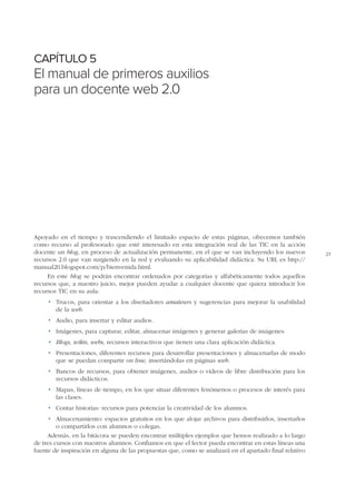 CAPÍTULO 5

El manual de primeros auxilios
para un docente web 2.0

Apoyado en el tiempo y trascendiendo el limitado espacio de estas páginas, ofrecemos también
como recurso al profesorado que esté interesado en esta integración real de las TIC en la acción
docente un blog, en proceso de actualización permanente, en el que se van incluyendo los nuevos
recursos 2.0 que van surgiendo en la red y evaluando su aplicabilidad didáctica. Su URL es http://
manual20.blogspot.com/p/bienvenida.html.
En este blog se podrán encontrar ordenados por categorías y alfabéticamente todos aquellos
recursos que, a nuestro juicio, mejor pueden ayudar a cualquier docente que quiera introducir los
recursos TIC en su aula:
•	 Trucos, para orientar a los diseñadores amateurs y sugerencias para mejorar la usabilidad
de la web.
•	 Audio, para insertar y editar audios.
•	 Imágenes, para capturar, editar, almacenar imágenes y generar galerías de imágenes.
•	 Blogs, wikis, webs, recursos interactivos que tienen una clara aplicación didáctica.
•	 Presentaciones, diferentes recursos para desarrollar presentaciones y almacenarlas de modo
que se puedan compartir on line, insertándolas en páginas web.
•	 Bancos de recursos, para obtener imágenes, audios o vídeos de libre distribución para los
recursos didácticos.
•	 Mapas, líneas de tiempo, en los que situar diferentes fenómenos o procesos de interés para
las clases.
•	 Contar historias: recursos para potenciar la creatividad de los alumnos.
•	 Almacenamiento: espacios gratuitos en los que alojar archivos para distribuirlos, insertarlos
o compartirlos con alumnos o colegas.
Además, en la bitácora se pueden encontrar múltiples ejemplos que hemos realizado a lo largo
de tres cursos con nuestros alumnos. Confiamos en que el lector pueda encontrar en estas líneas una
fuente de inspiración en alguna de las propuestas que, como se analizará en el apartado final relativo

23

 