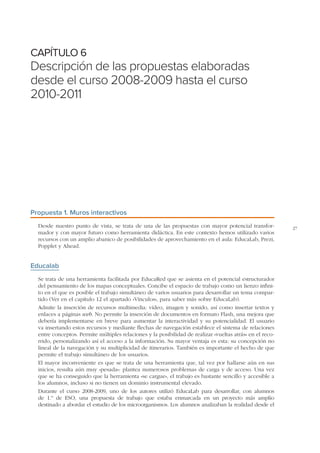 CAPÍTULO 6

Descripción de las propuestas elaboradas
desde el curso 2008-2009 hasta el curso
2010-2011

Propuesta 1. Muros interactivos
Desde nuestro punto de vista, se trata de una de las propuestas con mayor potencial transformador y con mayor futuro como herramienta didáctica. En este contexto hemos utilizado varios
recursos con un amplio abanico de posibilidades de aprovechamiento en el aula: EducaLab, Prezi,
Popplet y Ahead.

Educalab
Se trata de una herramienta facilitada por EducaRed que se asienta en el potencial estructurador
del pensamiento de los mapas conceptuales. Concibe el espacio de trabajo como un lienzo infinito en el que es posible el trabajo simultáneo de varios usuarios para desarrollar un tema compartido (Ver en el capítulo 12 el apartado «Vínculos», para saber más sobre EducaLab).
Admite la inserción de recursos multimedia: vídeo, imagen y sonido, así como insertar textos y
enlaces a páginas web. No permite la inserción de documentos en formato Flash, una mejora que
debería implementarse en breve para aumentar la interactividad y su potencialidad. El usuario
va insertando estos recursos y mediante flechas de navegación establece el sistema de relaciones
entre conceptos. Permite múltiples relaciones y la posibilidad de realizar «vueltas atrás» en el recorrido, personalizando así el acceso a la información. Su mayor ventaja es esta: su concepción no
lineal de la navegación y su multiplicidad de itinerarios. También es importante el hecho de que
permite el trabajo simultáneo de los usuarios.
El mayor inconveniente es que se trata de una herramienta que, tal vez por hallarse aún en sus
inicios, resulta aún muy «pesada»: plantea numerosos problemas de carga y de acceso. Una vez
que se ha conseguido que la herramienta «se cargue», el trabajo es bastante sencillo y accesible a
los alumnos, incluso si no tienen un dominio instrumental elevado.
Durante el curso 2008-2009, uno de los autores utilizó EducaLab para desarrollar, con alumnos
de 1.º de ESO, una propuesta de trabajo que estaba enmarcada en un proyecto más amplio
destinado a abordar el estudio de los microorganismos. Los alumnos analizaban la realidad desde el

27

 
