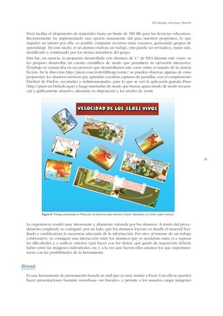 IES Alpajés. Aranjuez, Madrid

Prezi facilita el alojamiento de materiales hasta un límite de 500 Mb para las licencias educativas.
Recientemente ha implementado una opción sumamente útil para nuestros propósitos, lo que
impulsó mi interés por ella: es posible compartir recursos entre usuarios, generando grupos de
aprendizaje. De este modo, si un alumno elabora un trabajo, este puede ser revisado y, mejor aún,
modificado y continuado por los demás miembros del grupo.
Esta fue, en esencia, la propuesta desarrollada con alumnos de 1.º de ESO durante este curso: se
les propuso desarrollar un cuento «científico» de modo que permitiera su ejecución interactiva.
El trabajo se enmarcaba en un proyecto que desarrollamos este curso sobre el mundo de la ciencia
ficción. En la dirección http://prezi.com/zvntv82thorp/comic/ se pueden observar algunas de estas
propuestas: los alumnos tuvieron que aprender a realizar capturas de pantallas, con el complemento
Fireshot de Firefox, recortarlas y redimensionarlas, para lo que se usó la aplicación gratuita Pixer
(http://pixer.us/Default.aspx) y luego insertarlas de modo que fueran apareciendo de modo secuencial y gráficamente atractivo, alterando su disposición y los niveles de zoom.

29

Figura 4. Trabajo preparado en Prezi por los alumnos para animar y hacer interactivo un cómic sobre ciencia.

La experiencia resultó muy interesante y altamente valorada por los alumnos. A través del procedimiento empleado se consiguió, por un lado, que los alumnos leyeran en detalle el material facilitado y establecieran la secuencia adecuada de la información. Por otro, al tratarse de un trabajo
colaborativo, se consiguió una interacción entre los alumnos que se ayudaban entre sí a superar
las dificultades y a unificar criterios (qué hacer con los títulos, qué grado de separación debería
haber entre las imágenes individuales, etc.), a la vez que fueron ellos mismos los que experimentaron con las posibilidades de la herramienta.

Ahead
Es una herramienta de presentación basada en web que es muy similar a Prezi. Con ella se pueden
hacer presentaciones bastante novedosas –no lineales– y permite a los usuarios cargar imágenes

 