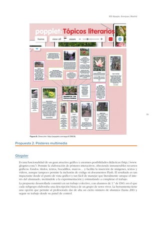 IES Alpajés. Aranjuez, Madrid

31

Figura 6. Dirección: http://popplet.com/app/#/39636.

Propuesta 2. Pósteres multimedia

Glogster
Es una funcionalidad de un gran atractivo gráfico y enormes posibilidades didácticas (http://www.
glogster.com/). Permite la elaboración de pósteres interactivos, ofreciendo innumerables recursos
gráficos: fondos, títulos, textos, bocadillos, marcos… y facilita la inserción de imágenes, textos y
vídeos, aunque tampoco permite la inclusión de código ni documentos Flash. El resultado es tan
impactante desde el punto de vista gráfico y tan fácil de manejar que literalmente «atrapa» el interés del alumnado, incitándole a la experimentación y estimulando a completar el trabajo.
La propuesta desarrollada consistió en un trabajo colectivo, con alumnos de 1.º de ESO, en el que
cada subgrupo elaboraba una descripción básica de un grupo de seres vivos. La herramienta tiene
una opción que permite al profesorado dar de alta un cierto número de alumnos (hasta 200) y
seguir su trabajo desde su panel de control.

 