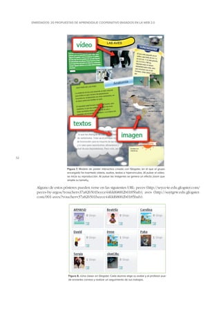 ENREDADOS: 20 PROPUESTAS DE APRENDIZAJE COOPERATIVO BASADOS EN LA WEB 2.0

32

Figura 7. Modelo de póster interactivo creado con Glogster, en el que el grupo
encargado ha insertado vídeos, audios, textos e hipervínculos. Al pulsar el vídeo,
se inicia su reproducción. Al pulsar las imágenes se genera un efecto zoom que
amplía su tamaño.

Alguno de estos pósteres pueden verse en las siguientes URL: peces (http://seyce4e.edu.glogster.com/
peces-by-argos/?voucher=37a826501bcece44fdd68002b0185bab), aves (http://suytgrw.edu.glogster.
com/001-aves/?voucher=37a826501bcece44fdd68002b0185bab).

Figura 8. «Una clase» en Glogster. Cada alumno elige su avatar y el profesor puede enviarles correos y realizar un seguimiento de sus trabajos.

 