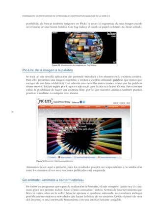 ENREDADOS: 20 PROPUESTAS DE APRENDIZAJE COOPERATIVO BASADOS EN LA WEB 2.0

posibilidad de buscar también imágenes en Flickr. A veces la sugerencia de una imagen puede
ser el inicio de una buena historia. Con Tag Galaxy el miedo al papel en blanco no tiene sentido.

Figura 13. Visualización de imágenes en Tag Galaxy.

Pic-Lits: de la imagen a la palabra
Se trata de una sencilla aplicación que pretende introducir a los alumnos en la escritura creativa.
Para ello, presentan una imagen sugerente e invitan a escribir utilizando palabras que tienen que
escoger de una lista establecida. Dan además unas sencillas instrucciones, como que las palabras
rimen entre sí. Está en inglés, por lo que es adecuado para la práctica de ese idioma. Pero también
existe la posibilidad de hacer una escritura libre, por lo que nuestros alumnos también pueden
practicar castellano o cualquier otro idioma.

36

Figura 14. Dirección: http://www.piclits.com.

Animamos desde aquí a probarlo, pues los resultados pueden ser sorprendentes y la satisfacción
entre los alumnos al ver sus creaciones publicadas está asegurada.

Go animate: «anímate a contar historias»
De todos los programas aptos para la realización de historias, el más completo quizás sea Go Animate, pues nos permite incluso hacer cómics animados o vídeos. Se trata de una herramienta que
lleva ya varios años en la web y, lejos de agotarse o quedarse anticuada, sus creadores incluyen
periódicamente mejoras y novedades que hacen la delicia de sus usuarios. Desde el punto de vista
del docente, es una interesante herramienta con una interfaz bastante amigable.

 