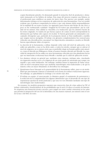 ENREDADOS: 20 PROPUESTAS DE APRENDIZAJE COOPERATIVO BASADOS EN LA WEB 2.0

copien literalmente párrafos. Es demasiado grande la tentación, fácil de producirse y demasiado instaurada en los hábitos de trabajo. Esta etapa del proceso requiere una firmeza en
el profesorado para establecer un punto de inicio claro. Fue preciso, por ejemplo, anular
determinados trabajos en los comienzos de aplicación de estas herramientas. Una vez resultó
evidente que el profesor comprobaba los textos y que cada alumno debía responsabilizarse
de la totalidad de sus textos escritos, los siguientes pasos fueron más fáciles de dar. Poco a
poco se fue sustituyendo «cantidad» –longitud de los textos que presentaban– por la «calidad» de los mismos. Esta calidad se vinculaba a la «traducción» que los alumnos hacían de
los textos originales. Se trataba de que fueran capaces de contar al nivel correspondiente la
información que habían sido capaces de recabar. Se fueron generando así entramados conceptuales divergentes que, partiendo de la propuesta inicial, se iban ramificando a medida
que surgían nuevas incógnitas. El trabajo con glosarios complementarios fue esencial para
vehicular esta diversificación conceptual. Los hipervínculos automáticos creados en Moodle
fueron especialmente útiles al respecto.
•	 La elección de la herramienta a utilizar depende sobre todo del nivel de aplicación: si las
wikis son aplicables, como se ha dicho antes, a todos los niveles, siempre que se adecue el
nivel de exigencia, no es menos cierto que es preferible elegir un formato gráfico más atractivo, como el ofrecido por Wikispaces, frente al austero formato ofrecido por Moodle. La capacidad de integración de las wikis con otras herramientas ofrecidas por esta plataforma hacen
que sea interesante evolucionar hacia Moodle a medida que la edad de aplicación avanza.
•	 Los alumnos valoran en general que, mediante estos sistemas, «trabajan más», vinculando
esa impresión muchas veces a la exigencia de un cierto grado de autonomía que rompe con
aquello a que están habituados. Sin embargo, también tienen la impresión de haber alcanzado un nivel conceptual mayor que mediante metodologías «más tradicionales» y de que la
materia cobra un mayor dinamismo al diversificar las estrategias.
80

•	 Quisiéramos hacer hincapié en la potencialidad de la herramienta «taller», pues es un modalidad que precisamente «entrena» al alumnado en la forma de realizar evaluaciones rigurosas.
Sin embargo, su aplicabilidad se restringe a los niveles más altos.
•	 El trabajo en equipo, el autoconcepto, la dinámica grupal, el sentimiento de pertenencia y
la reducción de la competitividad son algunas dimensiones que el desarrollo de este tipo de
experiencias aportan de modo particular y que rara vez son obtenidas mediante otro tipo de
metodologías más «tradicionales».
En resumen, los modelos propuestos suponen una concreción clara de cómo aplicar las TIC al
trabajo colaborativo, beneficiándose de las posibilidades que la web 2.0 ofrece al usuario de Internet.
No requieren una formación técnica excesiva, pero exigen un cierto cambio estructural en las aulas
que permita la integración del uso de la informática de una manera «natural», tan natural como el uso
de la tiza o del libro de texto.

 