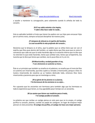 www.descubrelabiblia.org Nivel intermedio
a ayudar a mantener tu consagración, pero solamente cuando lo anhelas de todo tu
corazón;
26 El rey sabio avienta a los impíos,
Y sobre ellos hace rodar la rueda…
Esto es aplicable también al trato que tienen los padres con sus hijos para encausar hijos
por el camino recto, siempre se buscará disciplinar de manera justa;
27 Lámpara de Jehová es el espíritu del hombre,
La cual escudriña lo más profundo del corazón…
Decíamos que la lámpara es el alma, aquí la palabra que se utiliza tiene que ver con el
espíritu que Dios puso dentro del hombre, un soplo divino que Dios puso que es como la
conciencia que cada vez que tú estás haciendo algo es la vocecita interna que te dice que
no está bien lo que estás haciendo, tienes que cambiar esto, tienes que arrepentirte, ésa
lucecita que te dice que tienes que cambiar, eso lo puso Dios en ti y en mi;
28 Misericordia y verdad guardan al rey,
Y con clemencia se sustenta su trono…
Éste es un principio que también se enseña en el judaísmo, se enseña que el trono de Dios
se sustenta con misericordia, que Dios sujetó su reinado a misericordia, porque si Dios no
tuviera misericordia de nosotros ya se hubiera destruido todo, entonces Dios tiene
misericordia y paciencia para que se mantenga su reino;
29 La gloria de los jóvenes es su fuerza,
Y la hermosura de los ancianos es su vejez…
Por supuesto que los ancianitos son hermosos pero también algo que los hermosea es
toda la experiencia que tienen, es muy agradable pasar tiempo con un ancianito;
30 Los azotes que hieren son medicina para el malo,
Y el castigo purifica el corazón.
La próxima vez que recibas un castigo piensa en esto para que no te enojes, el castigo
purifica tu corazón, jóvenes, cuando sus papás les castiguen, en lugar de enojarse mejor
piensen en éste proverbio: El castigo me purifica, el castigo me hace una mejor persona.
 