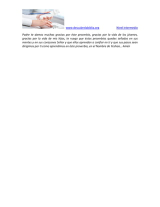 www.descubrelabiblia.org Nivel intermedio
Padre te damos muchas gracias por éste proverbio, gracias por la vida de los jóvenes,
gracias por la vida de mis hijos, te ruego que éstos proverbios quedes sellados en sus
mentes y en sus corazones Señor y que ellos aprendan a confiar en ti y que sus pasos sean
dirigimos por ti como aprendimos en éste proverbio, en el Nombre de Yeshúa… Amén
 